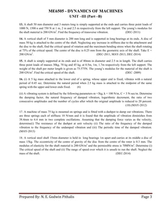 ME6505 - DYNAMICS OF MACHINES
UNIT –III (Part –B)
Prepared By: N. E. Godwin Pithalis Page 3
13. A shaft 50 mm diameter and 3 meters long is simply supported at the ends and carries three point loads of
1000 N, 1500 n and 750 N at 1 m, 2 m and 2.5 m respectively from the left support. The young’s modulus for
the shaft material is 200 GN/m2
. Find the frequency of transverse vibration. (DEC-2011)
14. A vertical shaft of 5 mm diameter is 200 mm long and is supported in long bearings at its ends. A disc of
mass 50 kg is attached to the centre of the shaft. Neglecting any increase in stiffness due to the attachment and
the disc to the shaft, find the critical speed of rotation and the maximum bending stress when the shaft rotating
at 75% of the critical speed. The centre of the disc is 0.25 mm from the geometric axis of the shaft. Take E =
200 GN/m2
. (DEC-2011, MAY-2013, DEC-2014)
15. A shaft is simply supported at its ends and is of 40mm in diameter and 2.5 m in length. The shaft carries
three point loads of masses 30kg, 70 kg and 45 kg, at 0.5m, 1m, 1.7m respectively from the left support. The
weight of the shaft per meter length is given as 73.575N. The young’s modulus for the material of the shaft is
200 GN/m2
. Find the critical speed of the shaft. (DEC -2009)
16. (i) A 5 kg mass attached to the lower end of a spring, whose upper end is fixed, vibrates with a natural
period of 0.45 sec. Determine the natural period when 2.5 kg mass is attached to the midpoint of the same
spring with the upper and lower ends fixed. (6)
(ii) A vibrating system is defined by the following parameters m =3kg, k = 100 N/m, C = 3 N-sec/m. Determine
the damping factor, the natural frequency of damped vibration, logarithmic decrement, the ratio of two
consecutive amplitudes and the number of cycles after which the original amplitude is reduced to 20 percent.
(10) (MAY-2012)
17. A machine of mass 75 kg is mounted on springs and is fitted with a dashpot to damp out vibrations. There
are three springs each of stiffness 10 N/mm and it is found that the amplitude of vibration diminishes from
38.4mm to 6.4 mm in two complete oscillations. Assuming that the damping force varies as the velocity,
determine(i) The resistance of the dashpot at unit velocity (ii) The ratio of the frequency of the damped
vibration to the frequency of the undamped vibration and (iii) The periodic time of the damped vibration.
(MAY-2013)
18. A vertical steel shaft 15mm diameter is held in long bearings 1m apart and carries at its middle a disc of
mass 15kg. The eccentricity of the centre of gravity of the disc from the centre of the rotor is 0.3 mm. The
modulus of elasticity for the shaft material is 200 GN/m2
and the permissible stress is 70MN/m2
. Determine (i)
The critical speed of the shaft and (ii) The range of speed over which it is unsafe to run the shaft. Neglect the
mass of the shaft. (DEC-2014)
 