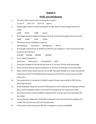 Chapter-5
Profit, Loss and discount
1. The profit which a person earns on selling of an article is
a) C.P+S.P b)S.P –C.P c)S.P+ C.P d)none
2. Geeta bought 12 pens for 240 and sold them for 300, what is the percentage of profit she
made?
a)10% b)25% c)30% d)none
3. Ram bought 8 balls for Rs80 and sold them for Rs 40 , find the percentage of loss he incurred
a)50% b)20% c)15% d)70%
4. The discount by the shopkeeper is given on
a)marked price b)cost price c)selling price d)none
5. Amit bought a television for Rs 30,000 and 18% GST was charged on it .How much amount does
he pay for the television?
a)35,400 b)38,000 c)40,000 d)29,000
6. Loss is always calculated on
a)cost price b)selling price c)marked price d)GST
7. A boy buys 10 apples for Rs9.60 and sells them at 11 for Rs12. Find the profit percentage.
8. If the cost of 20 chairs be equal to selling price of 16 chairs. Find the gain or loss percentage.
9. Shyam sold his motor cycle to Ravi at a loss of 28%. Ravi spent Rs1680 on its repairs and sold the
motorcycle to Hitesh for Rs35910 thereby making a profit of 12.5%. Find the cost price of the
motor cycle.
10. The marked price of a ceiling fan is Rs 840. During off season it was sold for Rs 780. Find the
percentage discount.
11. A lady shopkeeper allows her customers 10% discount on the marked price of the goods and still
gets a profit of 25%profit. What is the cost price of the good for her marked at Rs 1250?
12. Rita had purchased a coat for Rs5600 including 12% GST .Find the cost of the coat before GST
was added.
13. Tom purchased a cupboard for Rs24, 800 including GST, if the cost price of the cupboard is Rs
21,600. Find out how much GST (in %) has been paid.
14. Find out the amount to be paid if 18% GST is charged on a camera at Rs28,000.
 