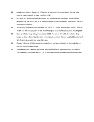 15. A tradesman allows a discount of 15% on the written price. How much above the cost price
must he mark the goods to make a profit of 19%?
16. Rita went to a shop and brought a dress for Rs9, 200 for herself and bought trouser for her
father for Rs4, 500. If GST was on all goods at 15% on all purchased goods, then what is the total
amount Rita has paid?
17. The marked price of an article is Rs4000 and rate of GST is 12%. A shopkeeper allows a discount
of 15% and still makes a profit of 10%. Find the original price and the selling price including GST.
18. Nisha goes to the shop to buy a box costing Rs981. The rate of GST is 9%. She tells the shop
keeper to allow a discount on the price of box to such an extent that she pays Rs 981 inclusive of
GST. Find the discount in the price of the box.
19. I bought a dress at 30% discount on its marked price but later on I sold it on the marked price.
Find out how much gain I made.
20. A shopkeeper sold a washing machine at a discount of 20% on the marked price of Rs28,000.
The marked price included 28% GST. Did he make a profit or loss and what was its percentage?
 