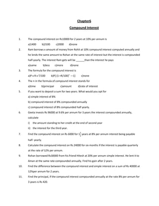 Chapter6
Compound Interest
1. The compound interest on Rs10000 for 2 years at 10% per annum is
a)1400 b)2100 c)2000 d)none
2. Ram borrows x amount of money from Rohit at 10% compound interest computed annually and
he lends the same amount to Rohan at the same rate of interest but the interest is compounded
half-yearly. The interest Ram gets will be ______than the interest he pays
a)same b)less c)more d)none
3. The formula for the compound interest is
a)P x R x T/100 b)P[ (1 +R/100)n
—1] c)none
4. The n in the formula of compound interest stands for
a)time b)principal c)amount d)rate of interest
5. If you want to deposit a sum for two years. What would you opt for
a) simple interest of 8%
b) compound interest of 8% compounded annually
c) compound interest of 8% compounded half yearly.
6. Geeta invests Rs 96000 at 9.6% per annum for 3 years the interest compounded annually,
calculate
i) the amount standing to her credit at the end of second year
ii) the interest for the third year.
7. Find the compound interest on Rs 6000 for 1
years at 8% per annum interest being payable
half- yearly.
8. Calculate the compound interest on Rs 24000 for six months if the interest is payable quarterly
at the rate of 12% per annum.
9. Rohan borrowed Rs30000 from his friend Hitesh at 20% per annum simple interest. He lent it to
Aman at the same rate compounded annually. Find his gain after 2 years.
10. Find the difference between the compound interest and simple interest on a sum of Rs 40000 at
12%per annum for 2 years.
11. Find the principal, if the compound interest compounded annually at the rate 8% per annum for
3 years is Rs 420.
 