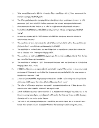 12. What sum will become Rs. 4913 in 18 months if the rate of interest is 12
% per annum and the
interest is compounded half yearly.
13. The difference between the compound interest and interest on certain sum of money at 10%
per annum for 2 years is Rs500. Find the sum when the interest is compounded annually.
14. In what time will Rs1000 amount to Rs 1060 at 6% per annum compounded annually?
15. In what time Rs.64000 amount to 68921 at 5% per annum interest being compounded half-
yearly?
16. At what rate percent will Rs12000 amount to Rs14520 in two years, when the interest is
compounded annually?
17. The population of town increases at the rate of 6% per annum. What will be the population on
this basis after 3 years if the present population is 125000?
18. The population of a town 3 years ago was 72000. Due to migration to cities it decreases at the
rate of 5% every year. Find its present population.
19. The population of a city was 150000 two years ago. If it had increased by 2.5% and 4% in the last
two years. Find its present population.
20. The population of a village is 15000. If the annual birth rate is 4% and death rate is 1%. Calculate
the population after 2 years.
21. 24000 blood donors were registered with a charitable hospital .The number of donors increased
at the rate of 5% every six month. Find the time period at the end of which the total number of
blood donors becomes 27783.
22. A new car costs Rs480000. Its price depreciates at the rate 8% a year during first two years and
at the rate of 20% a year thereafter. What will be price after 3 years?
23. The value of refrigerator which was purchased 2 years ago depreciates at 12% per annum. If its
present value is Rs 10648 for how much was it purchased.
24. Ashish started the business with investment of Rs. 400000. In the first year incurred a loss of 3%.
However during second year earned a profit of5% and in the third year it rose to 10%. Calculate
the net profit for the entire period 3 years.
25. The value of machine depreciates at the rate of 10% per annum. What will be its value 2 years
hence, if the present value is Rs100000? Also find the total deprecation during this period.
 