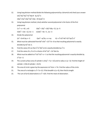 12. Using long division method divide the following polynomial by a binomial and check your answer
i)3y5
+6y4
+6y3
+7y2
+8y+9 by 3y2
+1
ii)6y5
+15y4
+16y3
+4y2
+10y—35 by3y2
+1
13. Using long division method ,check whether second polynomial is the factor of the first
polynomial
i) x2
—x—42 , x+6 ii)4y4
—10y3
—10y2
+30y –15, 2y –5
iii)4x2
—13x—12, 4x—1 iv)10a2
—9a—5 , 2a—3
14. Divide the polynomial
i)x2
—5x+6 by x—3 ii)ax2
—ay2
by a x +ay iii)—x6
+2x4
+4x3
+2x2
by√2 x2
15. What must be subtracted from 8x4
+14x3
—2x2
+7x—8 so that resulting polynomial is exactly
divisible by 4x2
+3x−2.
16. Find the value of b so that x4
+x3
+8x2
+x+b is exactly divisible by x2
+1.
17. Find the value of a, if x+2 is a factor of 4x4
+2x3
—3x2
+8x+5a.
18. What must be added to x4
+2x3
+2x2
+ x—1 so that the resulting polynomial is exactly divisible by
x2
+2x—3.
19. The curved surface area of cylinder is 25(y2
—7y + 12) and its radius is (y—3). Find the height of
cylinder. ( CSA of cylinder = 25rh)
20. The area of circle is given by the expression πx2
+6)5 + 9π. Find the radius of the circle.
21. The area of a rectangle is x2
+ 7x +12. If the breadth is (x +3), then find its length.
22. The sum of (x+5) observations is x4
—625. Find the mean of observation.
 