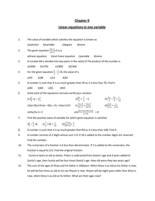 Chapter-9
Linear equations in one variable
1. The value of variable which satisfies the equation is known as
a)solution b)variable c)degree d)none
2. The given equation
:
%:;#
=5 is a
a)linear equation b)not linear equation c)variable d)none
3. A number 84 is divided into two parts in the ratio2:4 The product of the number is
a)1600 b)1792 c)1800 d)1568
4. For the given equation
:

–
:
%
=8, the value of x
a)54 b)48 c)12 d)24
5. A number is such that it is as much greater than 50 as it is less than 70. Find it
a)40 b)60 c)65 d)50
6. Solve each of the equations and also verify your solution
i) 9!
=y – 1%
ii)
#:
%
+		

#
=1 iii)
:
%
–
%:
'
=
			

iv)(x+2)(x+3)+(x—3)(x—2)—2x(x+1)=0 v)
:
#:
=
:;%
#:;!
vi)
:;
:;#
=
:
:;'
vii)5x/2x-1= 2 viii)
# :);% ;:)
:
= 8
7. Find the positive value of variable for which given equation is satisfied
i)
:

–
:
%
=8 ii)

:
+35 = $
iii)
=;!
%=;
= 
8. A number is such that it is as much greater than 84 as it is less than 108. Find it.
9. A number consists of 2 digits whose sum is 8. If 18 is added to the number digits are reversed.
Find the number.
10. The numerator of a fraction is 6 less than denominator. If 3 is added to the numerator, the
fraction is equal to 2/3. Find the original fraction.
11. Sunita is twice as old as Geeta. If 6yrs is subtracted from Geeta’s age and 4 years added to
Sunita’s age, then Sunita will be four times Geeta’s age. How old were they two years ago?
12. The sum of the ages of Shiva and his father is 100years. When Shiva is as old as his father is now,
he will be five times as old as his son Shyam is now. Shyam will be eight years older than Shiva is
now, when Shiva is as old as his father. What are their ages now?
 