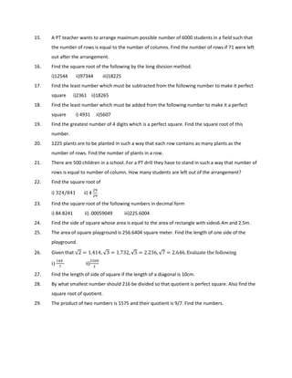 15. A PT teacher wants to arrange maximum possible number of 6000 students in a field such that
the number of rows is equal to the number of columns. Find the number of rows if 71 were left
out after the arrangement.
16. Find the square root of the following by the long division method.
i)12544 ii)97344 iii)18225
17. Find the least number which must be subtracted from the following number to make it perfect
square i)2361 ii)18265
18. Find the least number which must be added from the following number to make it a perfect
square i) 4931 ii)5607
19. Find the greatest number of 4 digits which is a perfect square. Find the square root of this
number.
20. 1225 plants are to be planted in such a way that each row contains as many plants as the
number of rows. Find the number of plants in a row.
21. There are 500 children in a school. For a PT drill they have to stand in such a way that number of
rows is equal to number of column. How many students are left out of the arrangement?
22. Find the square root of
i) 324/841	 ii) 4
	
	
23. Find the square root of the following numbers in decimal form
i) 84.8241 ii) .00059049 iii)225.6004
24. Find the side of square whose area is equal to the area of rectangle with sides6.4m and 2.5m.
25. The area of square playground is 256.6404 square meter. Find the length of one side of the
playground.
26. Given that √2 = 1.414, √3 = 1.732, √5 = 2.236, √7 = 2.646. Evaluate	the	following	
i)
!!		

ii)
#$$
%
27. Find the length of side of square if the length of a diagonal is 10cm.
28. By what smallest number should 216 be divided so that quotient is perfect square. Also find the
square root of quotient.
29. The product of two numbers is 1575 and their quotient is 9/7. Find the numbers.
 