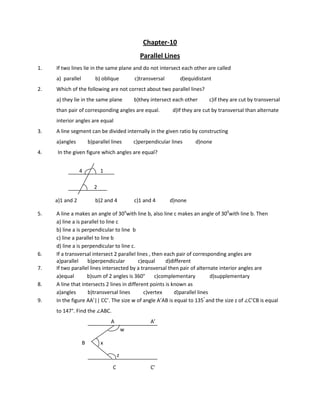 Chapter-10
Parallel Lines
1. If two lines lie in the same plane and do not intersect each other are called
a) parallel b) oblique c)transversal d)equidistant
2. Which of the following are not correct about two parallel lines?
a) they lie in the same plane b)they intersect each other c)if they are cut by transversal
than pair of corresponding angles are equal. d)If they are cut by transversal than alternate
interior angles are equal
3. A line segment can be divided internally in the given ratio by constructing
a)angles b)parallel lines c)perpendicular lines d)none
4. In the given figure which angles are equal?
4 1
2
a)1 and 2 b)2 and 4 c)1 and 4 d)none
5. A line a makes an angle of 30o
with line b, also line c makes an angle of 300
with line b. Then
a) line a is parallel to line c
b) line a is perpendicular to line b
c) line a parallel to line b
d) line a is perpendicular to line c.
6. If a transversal intersect 2 parallel lines , then each pair of corresponding angles are
a)parallel b)perpendicular c)equal d)different
7. If two parallel lines intersected by a transversal then pair of alternate interior angles are
a)equal b)sum of 2 angles is 360° c)complementary d)supplementary
8. A line that intersects 2 lines in different points is known as
a)angles b)transversal lines c)vertex d)parallel lines
9. In the figure AA’|| CC’. The size w of angle A’AB is equal to 135°
and the size z of ∠C’CB is equal
to 147°. Find the ∠ABC.
A A’
w
B x
z
C C’
 