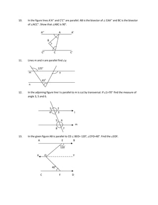 10. In the figure lines A’A’’ and C’C’’ are parallel. AB is the bisector of ∠ CAA’’ and BC is the bisector
of ∠ACC’’. Show that ∠ABC is 90°.
A’’ A A’
B
C” C C’
11. Lines m and n are parallel find ∠y
125°
m y
65o
n
12. In the adjoining figure line l is parallel to m is cut by transversal. If ∠1=70° find the measure of
angle 3, 5 and 6.
1 2
4 3 l
5 6
m
8 7
13. In the given figure AB is parallel to CD ∠ BEO= 120°, ∠CFO=40°. Find the ∠EOF.
A E B
120°
X O_ _ _ _ _ _ _ _ _ _ _ _ _ Y
400
C F D
 