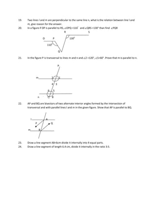19. Two lines l and m are perpendicular to the same line n, what is the relation between line l and
m, give reason for the answer.
20. In a figure if OP is parallel to RS, ∠OPQ =110°
and ∠QRS =130° than find ∠PQR
R S
O P 1300
1100
Q
21. In the figure P is transversal to lines m and n and ∠2 =120°, ∠5=60° .Prove that m is parallel to n.
P
m 2 1
4 3
6 5
n 7 8
22. AP and BQ are bisectors of two alternate interior angles formed by the intersection of
transversal and with parallel lines l and m in the given figure. Show that AP is parallel to BQ.
l A
P Q
m B
23. Draw a line segment AB=6cm divide it internally into 4 equal parts.
24. Draw a line segment of length 6.4 cm, divide it internally in the ratio 3:5.
 