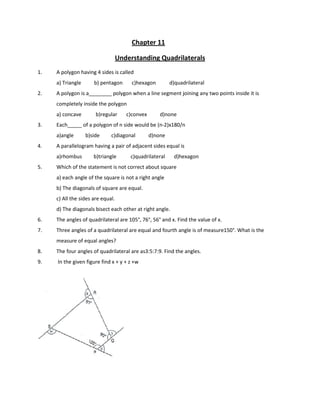 Chapter 11
Understanding Quadrilaterals
1. A polygon having 4 sides is called
a) Triangle b) pentagon c)hexagon d)quadrilateral
2. A polygon is a________ polygon when a line segment joining any two points inside it is
completely inside the polygon
a) concave b)regular c)convex d)none
3. Each_____ of a polygon of n side would be (n-2)x180/n
a)angle b)side c)diagonal d)none
4. A parallelogram having a pair of adjacent sides equal is
a)rhombus b)triangle c)quadrilateral d)hexagon
5. Which of the statement is not correct about square
a) each angle of the square is not a right angle
b) The diagonals of square are equal.
c) All the sides are equal.
d) The diagonals bisect each other at right angle.
6. The angles of quadrilateral are 105°, 76°, 56° and x. Find the value of x.
7. Three angles of a quadrilateral are equal and fourth angle is of measure150°. What is the
measure of equal angles?
8. The four angles of quadrilateral are as3:5:7:9. Find the angles.
9. In the given figure find x + y + z +w
 