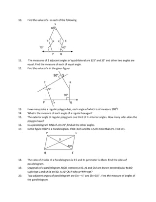 10. Find the value of x in each of the following
S
300
T x x R
70° 60°
P Q
11. The measures of 2 adjacent angles of quadrilateral are 125° and 35° and other two angles are
equal. Find the measure of each of equal angle.
12. Find the value of x in the given figure
90° S
T R
70°
90°
P x Q
13. How many sides a regular polygon has, each angle of which is of measure 1080
?
14. What is the measure of each angle of a regular hexagon?
15. The exterior angle of regular polygon is one third of its interior angles. How many sides does the
polygon have?
16. In a parallelogram RING if ∠R=70°, find all the other angles.
17. In the figure HELP is a Parallelogram, If OE=4cm and HL is 5cm more than PE. Find OH.
P L
O
4cm
H E
18. The ratio of 2 sides of a Parallelogram is 3:5 and its perimeter is 48cm. Find the sides of
parallelogram.
19. Diagonals of a parallelogram ABCD intersect at O. AL and CM are drawn perpendicular to BD
such that L and M lie on BD. Is AL=CM? Why or Why not?
20. Two adjacent angles of parallelogram are (3x—4)° and (3x+10)° . Find the measure of angles of
the parallelogram
 