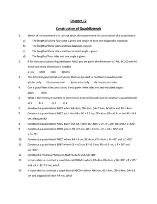 Chapter 12
Construction of Quadrilaterals
1. Which of the statement is in correct about the requirement for construction of a quadrilateral
a) The length of all the four sides is given and length of even one diagonal is not given.
b) The length of three sides and two diagonals is given.
c) The length of three sides and two included angle is given.
d) The length of four sides and one angle is given.
2. If for the construction of quadrilateral ABCD you are given the dimension of AB , BC, CD and AD
which one more dimension is needed
a ) AC b)CB c)DC d)none
3. The different geometrical instrument that can be used to construct a quadrilateral
a)ruler only b)compass only c)protractor only d)compass and ruler
4. Can a quadrilateral be constructed if you given three sides and two included angles
a)yes b)no
5. What is the minimum number of dimensions a person should have to construct a quadrilateral?
a) 5 b) 4 c) 3 d) 2
6. Construct a quadrilateral ABCD when AB=3cm, CD=3cm, DA=7.5cm, AC=8cm and BD = 4cm.
7. Construct a quadrilateral ABCD such that AB = BC = 5.5 cm, CD= 4cm, DA = 6.3 cm and AC = 9.4
cm. Measure BD.
8. Construct a quadrilateral ABCD given that AB = 4cm, BC=3cm, ∠ A=75°, ∠B= 80° and ∠ C=120°.
9. Construct a quadrilateral PQRS where PQ =3.5 cm, QR = 6.5cm, ∠P = ∠R = 105° and
∠ S= 75°.
10. Construct a quadrilateral ABCD where AB = 6 cm, BC=4cm, CD = 4cm ∠ B = 95°and ∠C =95°.
11. Construct a quadrilateral BDEF where DE = 4.5 cm, EF =3.5 cm, FB = 6.5 cm, ∠ F = 50° and
∠E =100°.
12. Construct a rhombus PAIR given that PA=6cm and ∠A=110°.
13. Is it possible to construct a quadrilateral ROAM in which RO=4cm OA=5cm, ∠O=120°, ∠R =105°
and ∠A =135°? If not, why?
14. Is it possible to construct a quadrilateral ABCD in which AB=3cm, BC= 4cm, CD=5.4cm, DA=5.9
cm and diagonal AC=8cm? If not, why?
 