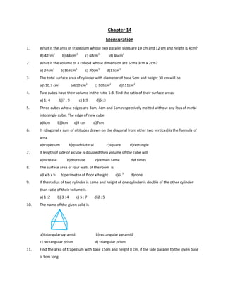 Chapter 14
Mensuration
1. What is the area of trapezium whose two parallel sides are 10 cm and 12 cm and height is 4cm?
A) 42cm2
b) 44 cm2
c) 48cm2
d) 46cm2
2. What is the volume of a cuboid whose dimension are 5cmx 3cm x 2cm?
a) 24cm3
b)365cm3
c) 30cm3
d)17cm3
3. The total surface area of cylinder with diameter of base 5cm and height 30 cm will be
a)510.7 cm2
b)610 cm2
c) 505cm2
d)511cm2
4. Two cubes have their volume in the ratio 1:8. Find the ratio of their surface areas
a) 1: 4 b)7 : 9 c) 1:9 d)5 :3
5. Three cubes whose edges are 3cm, 4cm and 5cm respectively melted without any loss of metal
into single cube. The edge of new cube
a)8cm b)6cm c)9 cm d)7cm
6. ½ (diagonal x sum of altitudes drawn on the diagonal from other two vertices) is the formula of
area
a)trapezium b)quadrilateral c)square d)rectangle
7. If length of side of a cube is doubled then volume of the cube will
a)increase b)decrease c)remain same d)8 times
8. The surface area of four walls of the room is
a)l x b x h b)perimeter of floor x height c)6L3
d)none
9. If the radius of two cylinder is same and height of one cylinder is double of the other cylinder
than ratio of their volume is
a) 1 :2 b) 3 : 4 c) 5 : 7 d)2 : 5
10. The name of the given solid is
a) triangular pyramid b)rectangular pyramid
c) rectangular prism d) triangular prism
11. Find the area of trapezium with base 15cm and height 8 cm, if the side parallel to the given base
is 9cm long
 