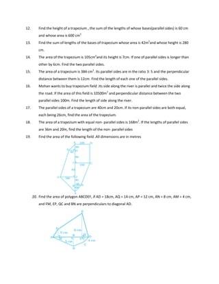 12. Find the height of a trapezium , the sum of the lengths of whose bases(parallel sides) is 60 cm
and whose area is 600 cm2
13. Find the sum of lengths of the bases of trapezium whose area is 42m2
and whose height is 280
cm.
14. The area of the trapezium is 105cm2
and its height is 7cm. If one of parallel sides is longer than
other by 6cm. Find the two parallel sides.
15. The area of a trapezium is 384 cm2
. Its parallel sides are in the ratio 3: 5 and the perpendicular
distance between them is 12cm. Find the length of each one of the parallel sides.
16. Mohan wants to buy trapezium field .Its side along the river is parallel and twice the side along
the road. If the area of this field is 10500m2
and perpendicular distance between the two
parallel sides 100m. Find the length of side along the river.
17. The parallel sides of a trapezium are 40cm and 20cm. If its non-parallel sides are both equal,
each being 26cm, find the area of the trapezium.
18. The area of a trapezium with equal non- parallel sides is 168m2
. If the lengths of parallel sides
are 36m and 20m, find the length of the non- parallel sides
19. Find the area of the following field .All dimensions are in metres
20. Find the area of polygon ABCDEF, if AD = 18cm, AQ = 14 cm, AP = 12 cm, AN = 8 cm, AM = 4 cm,
and FM, EP, QC and BN are perpendiculars to diagonal AD.
 