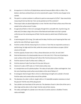 21. An aquarium is in the form of Cuboid whose external measures 80cm x 80 cm x 40cm. The
bottom, side faces and back faces are to be covered with a paper. Find the area of paper to be
needed.
22. The paint in a certain container is sufficient to paint an area equal to 9.375m2
. How many bricks
measuring 22.5cm by 10cm by 7.5cm can be painted out of this container?
23. Three equal cubes are placed adjacently in a row. Find the ratio of total surface area of the new
cuboid to the surface area of 3 cubes.
24. An agricultural field is in form of a rectangle of length 20 m and width 14m. A pit 6m long, 3m
wide and 2.5m deep is dug in the corner of the field and earth taken out of pit is spread
uniformly over the remaining area of field. Find the extent to which level of field has been
raised.
25. A swimming pool is 20 m long, 15m wide and 3m deep. Find the cost of repairing the floor and
wall at the rate of Rs25 per square metre.
26. Find the number of bricks measuring 25 cm x 12.5cm x 7.5cm that are required to construct a
wall 6m long, 5m high and 0.5m thick, while the cement and sand mixture occupies 1/20 of
volume of the wall.
27. Find the capacity of water tank, in litres, whose dimensions are 4.2m, 3m and 1.8m?
28. External dimensions of a closed wooden box are in the ratio 5:4:3. If the cost of painting its
outer surface at the rate of Rs5 per dm2
is Rs11,750. Find the dimensions of the box.
29. Find the volume of cube if surface area is 294sq. cm
30. Find the volume of cube if one face of it has area 144 sq.cm
31. Volume of a cube is 3375 cubic cm. Find its total surface area.
32. In a temple there are 25 cylindrical pillars. The radius of each pillar is 28cm and height 4m. Find
the cost of painting curved surface area of pillars at the rate of Rs8 per m2
.
33. A rectangular sheet of paper 44cm x 18 cm is rolled along its length and a cylinder is formed.
Find the radius and curved surface area of the cylinder.
34. The diameter of a roller is 120 cm, length is 84 cm. If it takes500 complete revolutions to level
the ground. Find the area of the play ground.
35. Two cylinder cans have bases of the same size. The diameter of each is 14cm.One of the cans is
10cm high and the other is 20 cm high. Find the ratio of their volume.
36. The radius and height of a cylinder are in the ratio 3:2 and its volume is 19,404cm3
.Find its
radius and height.
 