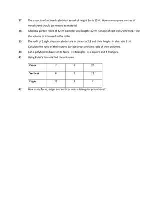 37. The capacity of a closed cylindrical vessel of height 1m is 15.4L. How many square metres of
metal sheet should be needed to make it?
38. A hollow garden roller of 42cm diameter and length 152cm is made of cast iron 2 cm thick. Find
the volume of iron used in the roller
39. The radii of 2 right circular cylinder are in the ratio 2:3 and their heights in the ratio 5 : 4.
Calculate the ratio of their curved surface areas and also ratio of their volumes.
40. Can a polyhedron have for its faces i) 3 triangles ii) a square and 4 triangles.
41. Using Euler’s formula find the unknown
Faces ? 6 20
Vertices 6 ? 12
Edges 12 9 ?
42. How many faces, edges and vertices does a triangular prism have?
 