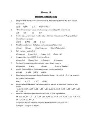 Chapter 15
Statistics and Probability
1. The probability that it will rain tomorrow is0.75. What is the probability that it will not rain
tomorrow?
a) .25 b).145 c) .15 d)none of these
2. When three coins are tossed simultaneously, number of possible outcomes are
a) 4 b) 5 c) 8 d) 7
3. A letter is chosen at random from the letters of the word ‘Assassination’. The probability of
letter chosen is a vowel
a) 6/13 b) 7/13 c) 1 d)4/13
4. The difference between the highest and lowest value of observation
a) mean b) range c) total frequency d) sum of observation
5. Tally marks are used to find
a) frequency b) lower limit c) upper limit d) class mark
6. In a given class interval 40-50, 40 is referred to as
a) lower limit b) upper limit c) class mark d) frequency
7. Number of times an observation occurs in a given data is known as
a) frequency b) range c) mean d)none of the above
8. What is the probability of choosing a consonant from the alphabets is
a) 21/26 b) 5/26 c) 1/26 d) 3/26
9. Given below is temperature in degree Celsius for 10 days - ─6, −8, 0, 3, 2, 0, 1, 5, 4, 4. What is
the range of the given data
a) 8° C b) 13° C c) 10°C d) 13°C
10. Prepare a frequency table of the following ages (in years) of 30 students of class VIII of your
school.
13, 14, 13, 12, 14, 13, 14, 15, 13, 14, 13, 14, 16, 12, 14, 13, 14, 15, 16, 13, 14, 13, 12, 17, 13, 12,
17, 13, 12, 13,
11. The marks obtained by 40 students of class VIII in an exam is given below
18, 8, 12, 0, 8, 16, 12, 5, 23, 2, 16, 23, 2, 10, 20, 12, 9, 7, 6, 5, 3, 5, 13, 21, 13, 15, 20, 24, 1, 7, 21,
16, 13,18, 23, 7, 3, 18, 7, 6
i) Represent the data in form of frequency distribution table using class size 5.
ii) Prepare a histogram of the data.
 
