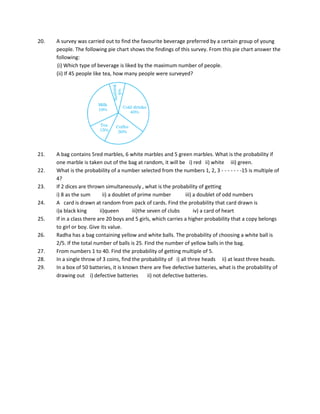 20. A survey was carried out to find the favourite beverage preferred by a certain group of young
people. The following pie chart shows the findings of this survey. From this pie chart answer the
following:
(i) Which type of beverage is liked by the maximum number of people.
(ii) If 45 people like tea, how many people were surveyed?
21. A bag contains 5red marbles, 6 white marbles and 5 green marbles. What is the probability if
one marble is taken out of the bag at random, it will be i) red ii) white iii) green.
22. What is the probability of a number selected from the numbers 1, 2, 3 - - - - - - -15 is multiple of
4?
23. If 2 dices are thrown simultaneously , what is the probability of getting
i) 8 as the sum ii) a doublet of prime number iii) a doublet of odd numbers
24. A card is drawn at random from pack of cards. Find the probability that card drawn is
i)a black king ii)queen iii)the seven of clubs iv) a card of heart
25. If in a class there are 20 boys and 5 girls, which carries a higher probability that a copy belongs
to girl or boy. Give its value.
26. Radha has a bag containing yellow and white balls. The probability of choosing a white ball is
2/5. If the total number of balls is 25. Find the number of yellow balls in the bag.
27. From numbers 1 to 40. Find the probability of getting multiple of 5.
28. In a single throw of 3 coins, find the probability of i) all three heads ii) at least three heads.
29. In a box of 50 batteries, it is known there are five defective batteries, what is the probability of
drawing out i) defective batteries ii) not defective batteries.
 