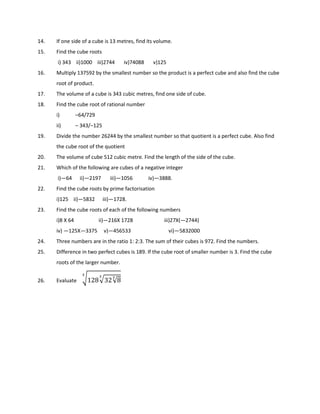 14. If one side of a cube is 13 metres, find its volume.
15. Find the cube roots
i) 343 ii)1000 iii)2744 iv)74088 v)125
16. Multiply 137592 by the smallest number so the product is a perfect cube and also find the cube
root of product.
17. The volume of a cube is 343 cubic metres, find one side of cube.
18. Find the cube root of rational number
i) –64/729
ii) – 343/–125
19. Divide the number 26244 by the smallest number so that quotient is a perfect cube. Also find
the cube root of the quotient
20. The volume of cube 512 cubic metre. Find the length of the side of the cube.
21. Which of the following are cubes of a negative integer
i)—64 ii)—2197 iii)—1056 iv)—3888.
22. Find the cube roots by prime factorisation
i)125 ii)—5832 iii)—1728.
23. Find the cube roots of each of the following numbers
i)8 X 64 ii)—216X 1728 iii)27X(—2744)
iv) —125X—3375 v)—456533 vi)—5832000
24. Three numbers are in the ratio 1: 2:3. The sum of their cubes is 972. Find the numbers.
25. Difference in two perfect cubes is 189. If the cube root of smaller number is 3. Find the cube
roots of the larger number.
26. Evaluate .128/32√8
*
*
*
 