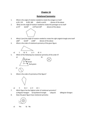 Chapter 16
Rotational Symmetry
1. What is the angle of rotation needed to rotate the octagon on itself
a) 45, 135 b) 90, 180 c)both a and b d)none of the above
2. What are the angle of rotation needed to rotate this pentagon on to itself
a) 720
b)1440
c)720
and 1440
d)none of the above
3. What is (are) the angle of rotation needed to rotate the right angled triangle onto itself
a)600
b)1200
c)180o
d)none of the above
4. What is the order of rotational symmetry of the given figure
a) 1 b) 0 c) 3 d) 4
5. Which of the following has rotational symmetry of the order 4?
a) b)
Red
Green
Dark green
c)
6. What is the order of symmetry of the figure?
a) 3 b) 2 c) 4 d) 1
7. Which figure has the highest order of rotational symmetry?
a) Regular hexagon b) Equilateral triangle c)Square d)Regular Octagon
8. Does the given figure have rotational symmetry
a) Yes b) No
 