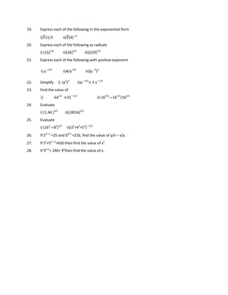 19. Express each of the following in the exponential form
i)∛11/3 ii)∛(4)—6
20. Express each of the following as radicals
i) (15)1/8
ii)(36)3/4
iii)(2/9)1/6
21. Express each of the following with positive exponent
i) y—3/4
ii)4/y-5/6
iii)(y –5
)3
22. Simplify i) (x2
)3
ii)x—3/2
× 3 x—1/2
23. Find the value of
i) 641/3
×25—1/2
ii) 165/2
—161/2
/165/2
24. Evaluate
i) (1.44 )3/2
ii)(.0016)3/2
25. Evaluate
i) (162
—82
)1/2
ii)(33
+43
+53
)—2/3
26. If 5x—1
=25 and 6
y+2
=216, find the value of y/x – x/y.
27. If 5x
+5x—2
=650 then find the value of xx
.
28. If 9x+2
= 240+ 9x
then find the value of x.
 