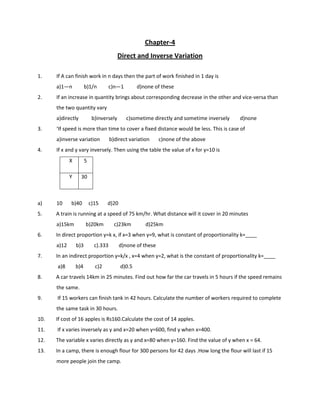 Chapter-4
Direct and Inverse Variation
1. If A can finish work in n days then the part of work finished in 1 day is
a)1—n b)1/n c)n—1 d)none of these
2. If an increase in quantity brings about corresponding decrease in the other and vice-versa than
the two quantity vary
a)directly b)inversely c)sometime directly and sometime inversely d)none
3. ‘If speed is more than time to cover a fixed distance would be less. This is case of
a)inverse variation b)direct variation c)none of the above
4. If x and y vary inversely. Then using the table the value of x for y=10 is
a) 10 b)40 c)15 d)20
5. A train is running at a speed of 75 km/hr. What distance will it cover in 20 minutes
a)15km b)20km c)23km d)25km
6. In direct proportion y=k x, if x=3 when y=9, what is constant of proportionality k=____
a)12 b)3 c).333 d)none of these
7. In an indirect proportion y=k/x , x=4 when y=2, what is the constant of proportionality k=____
a)8 b)4 c)2 d)0.5
8. A car travels 14km in 25 minutes. Find out how far the car travels in 5 hours if the speed remains
the same.
9. If 15 workers can finish tank in 42 hours. Calculate the number of workers required to complete
the same task in 30 hours.
10. If cost of 16 apples is Rs160.Calculate the cost of 14 apples.
11. If x varies inversely as y and x=20 when y=600, find y when x=400.
12. The variable x varies directly as y and x=80 when y=160. Find the value of y when x = 64.
13. In a camp, there is enough flour for 300 persons for 42 days .How long the flour will last if 15
more people join the camp.
X 5
Y 30
 