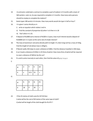 14. A contractor undertook a contract to complete a part of stadium in 9 months with a team of
560 workers. Later on, he was required to complete in 5 months. How many extra persons
should he employ to complete the stadium?
15. Geeta types 108 words in 6 minutes. How many words would she type in half an hour?
16. It is given l varies directly as m
i) write an equation which relates l and m.
ii) Find the constant of proportion (k) when l is 6 then m is 18
iii) find l when m is 33.
17. If deposit of Rs2000 earns interest of Rs500 in 3 years, how much interest would a deposit of
Rs36000 earn in 3 years at the same rate of simple interest?
18. The mass of aluminium rod varies directly with its length. If a 16cm long rod has a mass of 192g.
Find the length of rod whose mass is 105gms.
19. If Naresh walks 250 steps to cover a distance of 200m. Find the distance travelled in 350 steps.
20. A car travels a distance of 225km in 25 litres of petrol. How many litres of petrol will be required
to cover a distance of 540 km by this car?
21. If a and b varies inversely to each other, then find the value of p, q, r; x, y, z.
i)
a 2 Y 6 10
b x 12.5 15 z
ii)
22. If the 25 metres of cloth costs Rs 337.50 then
i) what will be the cost of 40 metres of the same type of cloth?
ii) what will be length of the cloth bought for Rs 675 ?
a 6 8 Q 25
b 18 P 39 r
 