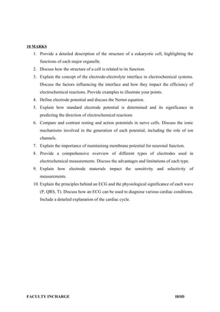 10 MARKS
1. Provide a detailed description of the structure of a eukaryotic cell, highlighting the
functions of each major organelle.
2. Discuss how the structure of a cell is related to its function.
3. Explain the concept of the electrode-electrolyte interface in electrochemical systems.
Discuss the factors influencing the interface and how they impact the efficiency of
electrochemical reactions. Provide examples to illustrate your points.
4. Define electrode potential and discuss the Nernst equation.
5. Explain how standard electrode potential is determined and its significance in
predicting the direction of electrochemical reactions
6. Compare and contrast resting and action potentials in nerve cells. Discuss the ionic
mechanisms involved in the generation of each potential, including the role of ion
channels.
7. Explain the importance of maintaining membrane potential for neuronal function.
8. Provide a comprehensive overview of different types of electrodes used in
electrochemical measurements. Discuss the advantages and limitations of each type.
9. Explain how electrode materials impact the sensitivity and selectivity of
measurements.
10. Explain the principles behind an ECG and the physiological significance of each wave
(P, QRS, T). Discuss how an ECG can be used to diagnose various cardiac conditions.
Include a detailed explanation of the cardiac cycle.
FACULTY INCHARGE HOD
 