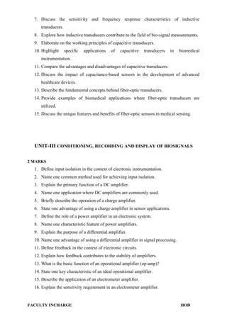 7. Discuss the sensitivity and frequency response characteristics of inductive
transducers.
8. Explore how inductive transducers contribute to the field of bio-signal measurements.
9. Elaborate on the working principles of capacitive transducers.
10. Highlight specific applications of capacitive transducers in biomedical
instrumentation.
11. Compare the advantages and disadvantages of capacitive transducers.
12. Discuss the impact of capacitance-based sensors in the development of advanced
healthcare devices.
13. Describe the fundamental concepts behind fiber-optic transducers.
14. Provide examples of biomedical applications where fiber-optic transducers are
utilized.
15. Discuss the unique features and benefits of fiber-optic sensors in medical sensing.
UNIT-III CONDITIONING, RECORDING AND DISPLAY OF BIOSIGNALS
2 MARKS
1. Define input isolation in the context of electronic instrumentation.
2. Name one common method used for achieving input isolation.
3. Explain the primary function of a DC amplifier.
4. Name one application where DC amplifiers are commonly used.
5. Briefly describe the operation of a charge amplifier.
6. State one advantage of using a charge amplifier in sensor applications.
7. Define the role of a power amplifier in an electronic system.
8. Name one characteristic feature of power amplifiers.
9. Explain the purpose of a differential amplifier.
10. Name one advantage of using a differential amplifier in signal processing.
11. Define feedback in the context of electronic circuits.
12. Explain how feedback contributes to the stability of amplifiers.
13. What is the basic function of an operational amplifier (op-amp)?
14. State one key characteristic of an ideal operational amplifier.
15. Describe the application of an electrometer amplifier.
16. Explain the sensitivity requirement in an electrometer amplifier.
FACULTY INCHARGE HOD
 
