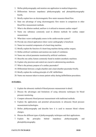3. Define plethysmography and mention one application in medical diagnostics.
4. Differentiate between impedance plethysmography and photoplethysmography
briefly.
5. Briefly explain how an electromagnetic flow meter measures blood flow.
6. State one advantage of using electromagnetic flow meters in comparison to other
blood flow measurement methods.
7. What is the dilution method, and how is it utilized to measure cardiac output?
8. Name one substance commonly used in dilution methods for cardiac output
measurement.
9. What does vector cardiography assess in the cardiovascular system?
10. Provide one clinical application where vector cardiography is beneficial.
11. Name two essential components of a heart-lung machine.
12. Briefly explain the function of a heart-lung machine during cardiac surgery.
13. Define artificial ventilation and mention one mode of ventilation.
14. Name one critical parameter monitored by artificial ventilators.
15. Describe one safety feature commonly found in modern anesthetic machines.
16. Explain why precision and control are crucial in administering anesthesia.
17. What is the primary purpose of a cardiac pacemaker?
18. Differentiate between a single-chamber and a dual-chamber pacemaker briefly.
19. Briefly explain the working principle of a DC defibrillator.
20. Name one measure taken to ensure patient safety during defibrillation procedures.
10 MARKS:
1. Explain the ultrasonic method of blood pressure measurement in detail.
2. Discuss the advantages and limitations of using ultrasonic techniques for blood
pressure monitoring.
3. Compare ultrasonic blood pressure measurement with traditional methods.
4. Explore the applications and potential advancements in ultrasonic blood pressure
measurement technologies.
5. Define plethysmography and describe how it is used to measure blood volume
changes.
6. Discuss the different types of plethysmography techniques and their applications.
7. Explain the principles behind impedance plethysmography and
photoplethysmography.
FACULTY INCHARGE HOD
 