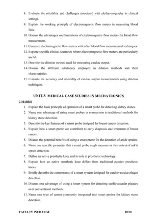 8. Evaluate the reliability and challenges associated with plethysmography in clinical
settings.
9. Explain the working principle of electromagnetic flow meters in measuring blood
flow.
10. Discuss the advantages and limitations of electromagnetic flow meters for blood flow
measurement.
11. Compare electromagnetic flow meters with other blood flow measurement techniques.
12. Explore specific clinical scenarios where electromagnetic flow meters are particularly
useful.
13. Describe the dilution method used for measuring cardiac output.
14. Discuss the different substances employed in dilution methods and their
characteristics.
15. Evaluate the accuracy and reliability of cardiac output measurements using dilution
techniques.
UNIT-V MEDICAL CASE STUDIES IN MECHATRONICS
2 MARKS
1. Explain the basic principle of operation of a smart probe for detecting kidney stones.
2. Name one advantage of using smart probes in comparison to traditional methods for
kidney stone detection.
3. Describe the key features of a smart probe designed for breast cancer detection.
4. Explain how a smart probe can contribute to early diagnosis and treatment of breast
cancer.
5. Discuss the potential benefits of using a smart probe for the detection of ankle sprains.
6. Name one specific parameter that a smart probe might measure in the context of ankle
sprain detection.
7. Define an active prosthetic knee and its role in prosthetic technology.
8. Explain how an active prosthetic knee differs from traditional passive prosthetic
knees.
9. Briefly describe the components of a smart system designed for cardiovascular plaque
detection.
10. Discuss one advantage of using a smart system for detecting cardiovascular plaques
over conventional methods.
11. Name one type of sensor commonly integrated into smart probes for kidney stone
detection.
FACULTY INCHARGE HOD
 