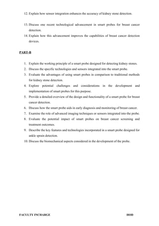 12. Explain how sensor integration enhances the accuracy of kidney stone detection.
13. Discuss one recent technological advancement in smart probes for breast cancer
detection.
14. Explain how this advancement improves the capabilities of breast cancer detection
devices.
PART-B
1. Explain the working principle of a smart probe designed for detecting kidney stones.
2. Discuss the specific technologies and sensors integrated into the smart probe.
3. Evaluate the advantages of using smart probes in comparison to traditional methods
for kidney stone detection.
4. Explore potential challenges and considerations in the development and
implementation of smart probes for this purpose.
5. Provide a detailed overview of the design and functionality of a smart probe for breast
cancer detection.
6. Discuss how the smart probe aids in early diagnosis and monitoring of breast cancer.
7. Examine the role of advanced imaging techniques or sensors integrated into the probe.
8. Evaluate the potential impact of smart probes on breast cancer screening and
treatment outcomes.
9. Describe the key features and technologies incorporated in a smart probe designed for
ankle sprain detection.
10. Discuss the biomechanical aspects considered in the development of the probe.
FACULTY INCHARGE HOD
 