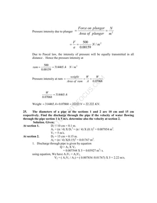 S
T
U
D
E
N
T
S
F
O
C
U
S
.
C
O
M
Pressure intensity due to plunger 2
m
N
plunger
of
Area
plunger
on
Force


2
/
00159
.
0
500
m
N
a
F


Due to Pascal law, the intensity of pressure will be equally transmitted in all
distance . Hence the pressure intensity at
2
/
4
.
314465
00159
.
0
500
m
N
ram 

Pressure intensity at ram
07068
.
0
W
A
W
ram
of
Area
weight



4
.
314465
07068
.
0

W
Weight .
222
.
22
22222
07068
.
0
4
.
314465 KN
N 



25. The diameters of a pipe at the sections 1 and 2 are 10 cm and 15 cm
respectively. Find the discharge through the pipe if the velocity of water flowing
through the pipe section 1 is 5 m/s. determine also the velocity at section 2.
Solution. Given:
At section 1. D1 = 10 cm = 0.1 m.
A1 = (π / 4) X D1
2
= (π / 4) X (0.1)2
= 0.007854 m2
.
V1 = 5 m/s.
At section 2. D2 = 15 cm = 0.15 m.
A2 = (π / 4) X(0.15)2
= 0.01767 m2
.
1. Discharge through pipe is given by equation
Q = A1 X V1
= 0.007544 X 5 = 0.03927 m3
/ s.
using equation, We have A1V1 = A2V2..
V2 = ( A1V1 / A1) = ( 0.007854 /0.01767) X 5 = 2.22 m/s.
 