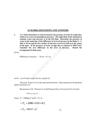 S
T
U
D
E
N
T
S
F
O
C
U
S
.
C
O
M
16 MARKS QUESTIONS AND ANSWERS
1. A U-Tube manometer is used to measure the pressure of water in a pipe line,
which is in excess of atmospheric pressure. The right limb of the manometer
contains water and mercury is in the left limb. Determine the pressure of
water in the main line, if the difference in level of mercury in the limbs U. U
tube is 10 cm and the free surface of mercury is in level with over the centre
of the pipe. If the pressure of water in pipe line is reduced to 9810 N/m2
,
Calculate the new difference in the level of mercury. Sketch the
arrangement in both cases.
Given,
Difference of mercury = 10 cm = 0.1 m.
Let PA = pr of water in pipe line (ie, at point A)
The point B and C lie on the same horizontal line. Hence pressure at B should be
equal to pressure at C.
But pressure at B = Pressure at A and Pressure due to 10 cm (or) 0.1m of water.
h
g
p
PA 



where , P = 1000kg/m3
and h = 0.1 m
1
.
0
81
.
9
1000 


 A
P
2
/
981 m
N
PA 
 (i)
 