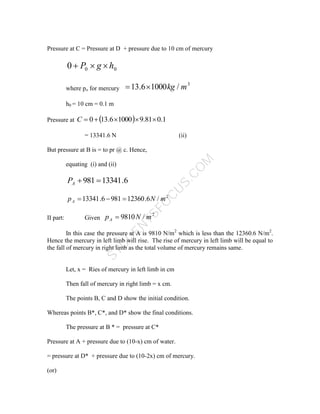 S
T
U
D
E
N
T
S
F
O
C
U
S
.
C
O
M
Pressure at C = Pressure at D + pressure due to 10 cm of mercury
0
0
0 h
g
P 


where po for mercury
3
/
1000
6
.
13 m
kg


h0 = 10 cm = 0.1 m
Pressure at   1
.
0
81
.
9
1000
6
.
13
0 




C
= 13341.6 N (ii)
But pressure at B is = to pr @ c. Hence,
equating (i) and (ii)
6
.
13341
981 

A
P
2
/
6
.
12360
981
6
.
13341 m
N
pA 


II part: Given
2
/
9810 m
N
pA 
In this case the pressure at A is 9810 N/m2
which is less than the 12360.6 N/m2
.
Hence the mercury in left limb will rise. The rise of mercury in left limb will be equal to
the fall of mercury in right limb as the total volume of mercury remains same.
Let, x = Ries of mercury in left limb in cm
Then fall of mercury in right limb = x cm.
The points B, C and D show the initial condition.
Whereas points B*, C*, and D* show the final conditions.
The pressure at B * = pressure at C*
Pressure at A + pressure due to (10-x) cm of water.
= pressure at D* + pressure due to (10-2x) cm of mercury.
(or)
 
