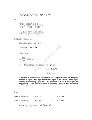 S
T
U
D
E
N
T
S
F
O
C
U
S
.
C
O
M
2
2
1
1 * h
g
p
pD
h
g
p
PA 





(or)





 


100
10
81
.
9
81
.
9
1000
8
.
9
9810 x
 





 





100
2
10
81
.
9
81
.
9
1000
6
.
13
0
x
Dividing by 9.81 , we get,
x
x 272
1360
10
100
1000 



1100
1360
10
272 

 x
x
262 x = 260
cm
x 992
.
0
262
260


 New difference of mercury = 10 - 2 x cm
992
.
0
2
10 


= 8.016 cm.
2. A differential manometer is connected at the two points A and B of two pipes
a shown in figure. The pipe A contains a liquid of sp. Gr = 1.5 while pipe b
contains a liquid of sp . gr = 0.9 . The pressures at A and B are 1 kgf / cm2
respectively. Find the difference in mercury level in the differential
manometer.
Given,
Sp. Gr of liquid at A, S1 = 1.5  p1 = 1500
Sp. Gr of liquid at B, S2 = 0.9  p2 = 900
Pr at A, PA = 1kgf / cm2
=
2
4
/
10
1 m
kgf

 