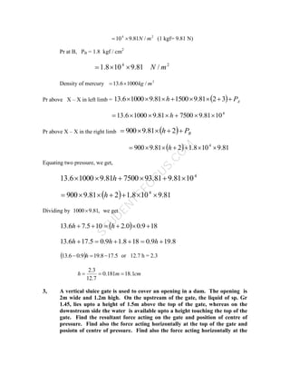 S
T
U
D
E
N
T
S
F
O
C
U
S
.
C
O
M
2
4
/
81
.
9
10 m
N

 (1 kgf= 9.81 N)
Pr at B, PB = 1.8 kgf / cm2
2
4
/
81
.
9
10
8
.
1 m
N



Density of mercury 3
/
1000
6
.
13 m
kg


Pr above X – X in left limb =   A
P
h 






 3
2
81
.
9
1500
81
.
9
1000
6
.
13
4
10
81
.
9
7500
81
.
9
1000
6
.
13 





 h
Pr above X – X in the right limb   B
P
h 



 2
81
.
9
900
  81
.
9
10
8
.
1
2
81
.
9
900 4






 h
Equating two pressure, we get,
4
10
81
.
9
81
.
93
7500
81
.
9
1000
6
.
13 




 h
  81
.
9
10
8
.
1
2
81
.
9
900 4






 h
Dividing by ,
81
.
9
1000 we get
  18
9
.
0
0
.
2
10
5
.
7
6
.
13 




 h
h
8
.
19
9
.
0
18
8
.
1
9
.
0
5
.
17
6
.
13 




 h
h
h
  5
.
17
8
.
19
9
.
0
6
.
13 

 h or 12.7 h = 2.3
cm
m
h 1
.
18
181
.
0
7
.
12
3
.
2



3, A vertical sluice gate is used to cover an opening in a dam. The opening is
2m wide and 1.2m high. On the upstream of the gate, the liquid of sp. Gr
1.45, lies upto a height of 1.5m above the top of the gate, whereas on the
downstream side the water is available upto a height touching the top of the
gate. Find the resultant force acting on the gate and position of centre of
pressure. Find also the force acting horizontally at the top of the gate and
posiotn of centre of pressure. Find also the force acting horizontally at the
 
