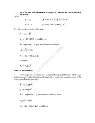 S
T
U
D
E
N
T
S
F
O
C
U
S
.
C
O
M
top of the gate which is capable of opening it. Assume the gate is hinged at
the bottom.
Given,
b = 2m
2
4
.
2
2
.
1
2 m
d
b
A 




d = 1.2 m 3
1 /
1450
1000
45
.
1 m
kg
p 


F1 = force exerted by water on the gate
1
1
1 h
A
g
p
F 
2
1 /
1450
1000
45
.
1 m
kg
p 



h depth of C.G of gate from free surface of liquid.
m
1
.
2
2
2
.
1
5
.
1 


1
.
2
4
.
2
81
.
9
1450
1 



F
= 71691 N
2
2
2 h
gA
p
F 
Centre of Pressure (h*):
Centre of pressure is calculated by using the “Principle of Moments” which states
that the moment of the resultant force about an axis is equal to the sum of moments of the
components about the same axis.
2
2
2 h
gA
p
F 
p2 = 1000 kg/m3

2
h Depth of C.G of gate from free surface of water.
m
6
.
0
2
.
1
2
1



N
F 14126
6
.
0
4
.
2
81
.
9
1000
2 




 