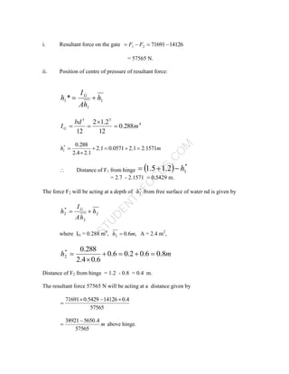 S
T
U
D
E
N
T
S
F
O
C
U
S
.
C
O
M
i. Resultant force on the gate 14126
71691
2
1 


 F
F
= 57565 N.
ii. Position of centre of pressure of resultant force:
1
1
1* h
h
A
I
h G


4
3
3
288
.
0
12
2
.
1
2
12
m
bd
IG 



m
h 1571
.
2
1
.
2
0571
.
0
1
.
2
1
.
2
4
.
2
288
.
0
*
1 





 Distance of F1 from hinge   *
1
2
.
1
5
.
1 h



= 2.7 - 2.1571 = 0.5429 m.
The force F2 will be acting at a depth of *
2
h from free surface of water nd is given by
2
2
*
2 h
h
A
I
h G


where IG = 0.288 m4
, ,
6
.
0
2 m
h  A = 2.4 m2
,
m
h 8
.
0
6
.
0
2
.
0
6
.
0
6
.
0
4
.
2
288
.
0
*
2 





Distance of F2 from hinge = 1.2 - 0.8 = 0.4 m.
The resultant force 57565 N will be acting at a distance given by
57565
4
.
0
14126
5429
.
0
71691 



m
57565
4
.
5650
38921
 above hinge.
 