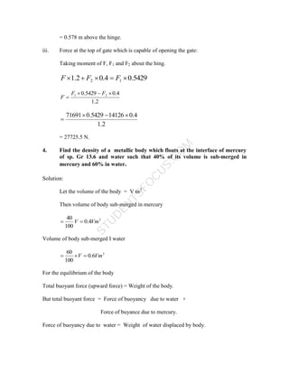 S
T
U
D
E
N
T
S
F
O
C
U
S
.
C
O
M
= 0.578 m above the hinge.
iii. Force at the top of gate which is capable of opening the gate:
Taking moment of F, F1 and F2 about the hing.
5429
.
0
4
.
0
2
.
1 1
2 



 F
F
F
2
.
1
4
.
0
5429
.
0 2
1 



F
F
F
2
.
1
4
.
0
14126
5429
.
0
71691 



= 27725.5 N.
4. Find the density of a metallic body which floats at the interface of mercury
of sp. Gr 13.6 and water such that 40% of its volume is sub-merged in
mercury and 60% in water.
Solution:
Let the volume of the body = V m3
Then volume of body sub-merged in mercury
3
4
.
0
100
40
Vm
V 

Volume of body sub-merged I water
3
6
.
0
100
60
Vm
V 


For the equilibrium of the body
Total buoyant force (upward force) = Weight of the body.
But total buoyant force = Force of buoyancy due to water +
Force of buyance due to mercury.
Force of buoyancy due to water = Weight of water displaced by body.
 