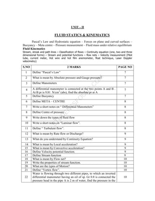 S
T
U
D
E
N
T
S
F
O
C
U
S
.
C
O
M
UNIT – II
FLUID STATICS & KINEMATICS
Pascal’s Law and Hydrostatic equation – Forces on plane and curved surfaces –
Buoyancy – Meta centre – Pressure measurement – Fluid mass under relative equilibrium
Fluid Kinematics
Stream, streak and path lines – Classification of flows – Continuity equation (one, two and three
dimensional forms) – Stream and potential functions – flow nets – Velocity measurement (Pilot
tube, current meter, Hot wire and hot film anemometer, float technique, Laser Doppler
velocimetry)
S.NO 2 MARKS PAGE NO
1 Define “Pascal’s Law” 7
2 What is mean by Absolute pressure and Gauge pressure? 7
3 Define Manometers 7
4 A differential manometer is connected at the two points A and B .
At B pr is 9.81 N/cm2
(abs), find the absolute pr at A
7
5 Define Buoyancy 7
6 Define META – CENTRE 8
7 Write a short notes on “ Differential Manometers” 8
8 Define Centre of pressure 8
9 Write down the types of fluid flow 8
10 Write a short notes on “Laminar flow”. 8
11 Define “ Turbulent flow”. 8
12 What is mean by Rate flow or Discharge? 9
13 What do you understand by Continuity Equation? 9
14 What is mean by Local acceleration? 9
15 What is mean by Convective acceleration? 9
16 Define Velocity potential function. 9
17 Define Stream function 9
18 What is mean by Flow net? 10
19 Write the properties of stream function. 10
20 What are the types of Motion? 10
21 Define “Vortex flow”. 10
22
Water is flowing through two different pipes, to which an inverted
differential manometer having an oil of sp. Gr 0.8 is connected the
pressure head in the pipe A is 2 m of water, find the pressure in the
10
 