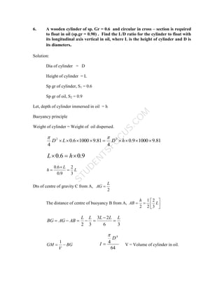 S
T
U
D
E
N
T
S
F
O
C
U
S
.
C
O
M
6. A wooden cylinder of sp. Gr = 0.6 and circular in cross – section is required
to float in oil (sp.gr = 0.90) . Find the L/D ratio for the cylinder to float with
its longitudinal axis vertical in oil, where L is the height of cylinder and D is
its diameters.
Solution:
Dia of cylinder = D
Height of cylinder = L
Sp gr of cylinder, S1 = 0.6
Sp gr of oil, S2 = 0.9
Let, depth of cylinder immersed in oil = h
Buoyancy principle
Weight of cylinder = Weight of oil dispersed.
81
.
9
1000
9
.
0
4
81
.
9
1000
6
.
0
4
2
2








 h
D
L
D


9
.
0
6
.
0 

 h
L
L
L
h
3
2
9
.
0
6
.
0



Dts of centre of gravity C from A,
2
L
AG 
The distance of centre of buoyancy B from A, 






 L
h
AB
3
2
2
1
2
3
6
2
3
3
2
L
L
L
L
L
AB
AG
BG 






BG
V
GM 

1
64
4
4
D
I

 V = Volume of cylinder in oil.
 