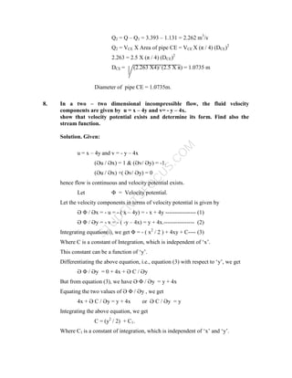 S
T
U
D
E
N
T
S
F
O
C
U
S
.
C
O
M
Q2 = Q – Q1 = 3.393 – 1.131 = 2.262 m3
/s.
Q2 = VCE X Area of pipe CE = VCE X (π / 4) (DCE)2
2.263 = 2.5 X (π / 4) (DCE)2
DCE = (2.263 X4)/ (2.5 X π) = 1.0735 m
Diameter of pipe CE = 1.0735m.
8. In a two – two dimensional incompressible flow, the fluid velocity
components are given by u = x – 4y and v= - y – 4x.
show that velocity potential exists and determine its form. Find also the
stream function.
Solution. Given:
u = x – 4y and v = - y – 4x
(Әu / Әx) = 1 & (Әv/ Әy) = -1.
(Әu / Әx) +( Әv/ Әy) = 0
hence flow is continuous and velocity potential exists.
Let Φ = Velocity potential.
Let the velocity components in terms of velocity potential is given by
Ә Φ / Әx = - u = - ( x – 4y) = - x + 4y ---------------- (1)
Ә Φ / Әy = - v = - ( -y – 4x) = y + 4x.---------------- (2)
Integrating equation(i), we get Φ = - ( x2
/ 2 ) + 4xy + C---- (3)
Where C is a constant of Integration, which is independent of ‘x’.
This constant can be a function of ‘y’.
Differentiating the above equation, i.e., equation (3) with respect to ‘y’, we get
Ә Φ / Әy = 0 + 4x + Ә C / Әy
But from equation (3), we have Ә Φ / Әy = y + 4x
Equating the two values of Ә Φ / Әy , we get
4x + Ә C / Әy = y + 4x or Ә C / Әy = y
Integrating the above equation, we get
C = (y2
/ 2) + C1.
Where C1 is a constant of integration, which is independent of ‘x’ and ‘y’.
 