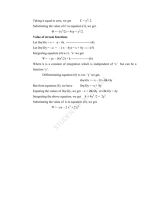 S
T
U
D
E
N
T
S
F
O
C
U
S
.
C
O
M
Taking it equal to zero, we get C = y2
/ 2.
Substituting the value of C in equation (3), we get.
Φ = - (x2
/2) + 4xy + y2
/2.
Value of stream functions
Let Әψ/Әx = v = -y - 4x. ----------------------- (4).
Let Әψ/Әy = - u = - ( x – 4y) = x + 4y ------(5)
Integrating equation (4) w.r.t. ‘x’ we get
Ψ = - yx – (4x2
/2) + k -----------------(6)
Where k is a constant of integration which is independent of ‘x’ but can be a
function ‘y’.
Differentiating equation (6) w.r.to. ‘y’ we get,
Әψ/Әx = - x – 0 + Әk/Әy
But from equation (5), we have Әψ/Әy = -x + 4y
Equating the values of Әψ/Әy, we get - x + Әk/Әy or Әk/Әy = 4y.
Integrating the above equation, we get k = 4y2
/2 = 2y2
.
Substituting the value of k in equation (6), we get.
Ψ = - yx – 2 x2
+ 2 y2
 
