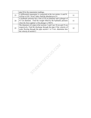 S
T
U
D
E
N
T
S
F
O
C
U
S
.
C
O
M
pipe B for the manometer readings.
23
A differential manometer is connected at the two points A and B .
At B pr is 9.81 N/cm2
(abs), find the absolute pr at A
11
24
A hydraulic pressure has a ram of 30 cm diameter and a plunger of
4.5 cm diameter. Find the weight lifted by the hydraulic pressure
when the force applied at the plunger is 500 N.
11
25
The diameters of a pipe at the sections 1 and 2 are 10 cm and 15 cm
respectively. Find the discharge through the pipe if the velocity of
water flowing through the pipe section 1 is 5 m/s. determine also
the velocity at section 2
12
 