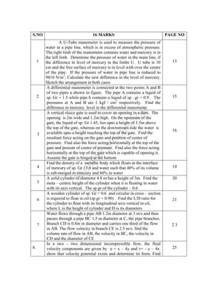 S
T
U
D
E
N
T
S
F
O
C
U
S
.
C
O
M
S.NO 16 MARKS PAGE NO
1
A U-Tube manometer is used to measure the pressure of
water in a pipe line, which is in excess of atmospheric pressure.
The right limb of the manometer contains water and mercury is in
the left limb. Determine the pressure of water in the main line, if
the difference in level of mercury in the limbs U. U tube is 10
cm and the free surface of mercury is in level with over the centre
of the pipe. If the pressure of water in pipe line is reduced to
9810 N/m2
, Calculate the new difference in the level of mercury.
Sketch the arrangement in both cases
13
2
A differential manometer is connected at the two points A and B
of two pipes a shown in figure. The pipe A contains a liquid of
sp. Gr = 1.5 while pipe b contains a liquid of sp . gr = 0.9 . The
pressures at A and B are 1 kgf / cm2
respectively. Find the
difference in mercury level in the differential manometer
15
3
A vertical sluice gate is used to cover an opening in a dam. The
opening is 2m wide and 1.2m high. On the upstream of the
gate, the liquid of sp. Gr 1.45, lies upto a height of 1.5m above
the top of the gate, whereas on the downstream side the water is
available upto a height touching the top of the gate. Find the
resultant force acting on the gate and position of centre of
pressure. Find also the force acting horizontally at the top of the
gate and posiotn of centre of pressure. Find also the force acting
horizontally at the top of the gate which is capable of opening it.
Assume the gate is hinged at the bottom
16
4
Find the density of a metallic body which floats at the interface
of mercury of sp. Gr 13.6 and water such that 40% of its volume
is sub-merged in mercury and 60% in water
19
5
A solid cylinder of diameter 4.0 m has a height of 3m. Find the
meta – centric height of the cylinder when it is floating in water
with its axis vertical. The sp gr of the cylinder – 0.6
20
6
A wooden cylinder of sp. Gr = 0.6 and circular in cross – section
is required to float in oil (sp.gr = 0.90) . Find the L/D ratio for
the cylinder to float with its longitudinal axis vertical in oil,
where L is the height of cylinder and D is its diameters
21
7
Water flows through a pipe AB 1.2m diameter at 3 m/s and then
passes through a pipe BC 1.5 m diameter at C, the pipe branches.
Branch CD is 0.8m in diameter and carries one third of the flow
in AB. The flow velocity in branch CE is 2.5 m/s. find the
volume rate of flow in AB, the velocity in BC, the velocity in
CD and the diameter of CE
2 3
8.
In a two – two dimensional incompressible flow, the fluid
velocity components are given by u = x – 4y and v= - y – 4x.
show that velocity potential exists and determine its form. Find
25
 