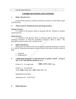 S
T
U
D
E
N
T
S
F
O
C
U
S
.
C
O
M
also the stream function..
2 MARKS QUESTIONS AND ANSWERS
1. Define “Pascal’s Law”:
It stats that the pressure or intensity of pressure at a point in a static fluid is equal
in all directions.
2. What is mean by Absolute pressure and Gauge pressure?
Absolute Pressure:
It is defined as the pressure which is measured with the reference to absolute
vacuum pressure.
Gauge Pressure:
It is defined as the pressure which is measured with the help of a pressure
measuring instrument, in which the atmospheric pressure is taken as datum. The
atmospheric pressure on the scale is marked as zero.
3. Define Manometers.
Manometers are defined as the devices used for measuring the pressure at a point
in a fluid by balancing measuring the column of fluid by the same or another column of
fluid.
1. Simple M
2. Differential M
4. A differential manometer is connected at the two points A and B . At B pr is
9.81 N/cm2
(abs), find the absolute pr at A.
Pr above X – X in right limb = B
p


 6
.
0
81
.
9
1000
Pr above X – X in left limb =
A
P






 2
.
0
81
.
9
900
1
.
0
81
.
9
1000
6
.
13
Equating the two pr head
Absolute pr at PA = 8.887 N/cm2
5. Define Buoyancy.
 