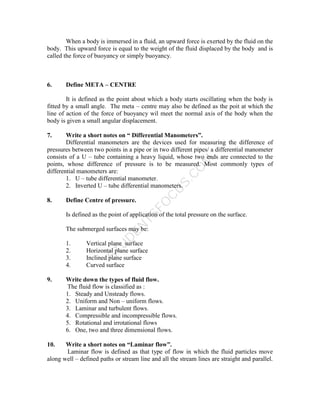 S
T
U
D
E
N
T
S
F
O
C
U
S
.
C
O
M
When a body is immersed in a fluid, an upward force is exerted by the fluid on the
body. This upward force is equal to the weight of the fluid displaced by the body and is
called the force of buoyancy or simply buoyancy.
6. Define META – CENTRE
It is defined as the point about which a body starts oscillating when the body is
fitted by a small angle. The meta – centre may also be defined as the poit at which the
line of action of the force of buoyancy wil meet the normal axis of the body when the
body is given a small angular displacement.
7. Write a short notes on “ Differential Manometers”.
Differential manometers are the devices used for measuring the difference of
pressures between two points in a pipe or in two different pipes/ a differential manometer
consists of a U – tube containing a heavy liquid, whose two ends are connected to the
points, whose difference of pressure is to be measured. Most commonly types of
differential manometers are:
1. U – tube differential manometer.
2. Inverted U – tube differential manometers.
8. Define Centre of pressure.
Is defined as the point of application of the total pressure on the surface.
The submerged surfaces may be:
1. Vertical plane surface
2. Horizontal plane surface
3. Inclined plane surface
4. Curved surface
9. Write down the types of fluid flow.
The fluid flow is classified as :
1. Steady and Unsteady flows.
2. Uniform and Non – uniform flows.
3. Laminar and turbulent flows.
4. Compressible and incompressible flows.
5. Rotational and irrotational flows
6. One, two and three dimensional flows.
10. Write a short notes on “Laminar flow”.
Laminar flow is defined as that type of flow in which the fluid particles move
along well – defined paths or stream line and all the stream lines are straight and parallel.
 