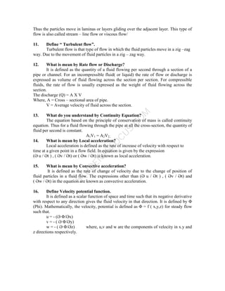 S
T
U
D
E
N
T
S
F
O
C
U
S
.
C
O
M
Thus the particles move in laminas or layers gliding over the adjacent layer. This type of
flow is also called stream – line flow or viscous flow/
11. Define “ Turbulent flow”.
Turbulent flow is that type of flow in which the fluid particles move in a zig –zag
way. Due to the movement of fluid particles in a zig – zag way.
12. What is mean by Rate flow or Discharge?
It is defined as the quantity of a fluid flowing per second through a section of a
pipe or channel. For an incompressible fluid( or liquid) the rate of flow or discharge is
expressed as volume of fluid flowing across the section per section. For compressible
fluids, the rate of flow is usually expressed as the weight of fluid flowing across the
section.
The discharge (Q) = A X V
Where, A = Cross – sectional area of pipe.
V = Average velocity of fluid across the section.
13. What do you understand by Continuity Equation?
The equation based on the principle of conservation of mass is called continuity
equation. Thus for a fluid flowing through the pipe at all the cross-section, the quantity of
fluid per second is constant.
A1V1 = A2V2..
14. What is mean by Local acceleration?
Local acceleration is defined as the rate of increase of velocity with respect to
time at a given point in a flow field. In equation is given by the expression
(Ә u / Әt ) , ( Әv / Әt) or ( Әw / Әt) is known as local acceleration.
15. What is mean by Convective acceleration?
It is defined as the rate of change of velocity due to the change of position of
fluid particles in a fluid flow. The expressions other than (Ә u / Әt ) , ( Әv / Әt) and
( Әw / Әt) in the equation are known as convective acceleration.
16. Define Velocity potential function.
It is defined as a scalar function of space and time such that its negative derivative
with respect to any direction gives the fluid velocity in that direction. It is defined by Φ
(Phi). Mathematically, the velocity, potential is defined as Φ = f ( x,y,z) for steady flow
such that.
u = - (Ә Φ/Әx)
v = - ( Ә Φ/Әy)
w = - ( Ә Φ/Әz) where, u,v and w are the components of velocity in x.y and
z directions respectively.
 