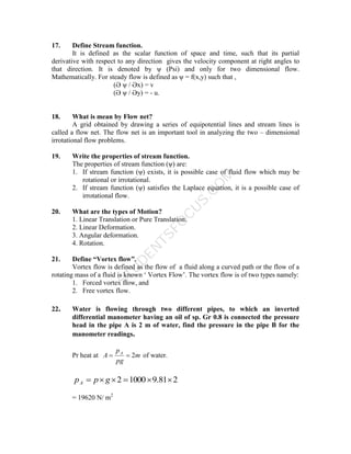 S
T
U
D
E
N
T
S
F
O
C
U
S
.
C
O
M
17. Define Stream function.
It is defined as the scalar function of space and time, such that its partial
derivative with respect to any direction gives the velocity component at right angles to
that direction. It is denoted by ψ (Psi) and only for two dimensional flow.
Mathematically. For steady flow is defined as ψ = f(x,y) such that ,
(Ә ψ / Әx) = v
(Ә ψ / Әy) = - u.
18. What is mean by Flow net?
A grid obtained by drawing a series of equipotential lines and stream lines is
called a flow net. The flow net is an important tool in analyzing the two – dimensional
irrotational flow problems.
19. Write the properties of stream function.
The properties of stream function (ψ) are:
1. If stream function (ψ) exists, it is possible case of fluid flow which may be
rotational or irrotational.
2. If stream function (ψ) satisfies the Laplace equation, it is a possible case of
irrotational flow.
20. What are the types of Motion?
1. Linear Translation or Pure Translation.
2. Linear Deformation.
3. Angular deformation.
4. Rotation.
21. Define “Vortex flow”.
Vortex flow is defined as the flow of a fluid along a curved path or the flow of a
rotating mass of a fluid is known ‘ Vortex Flow’. The vortex flow is of two types namely:
1. Forced vortex flow, and
2. Free vortex flow.
22. Water is flowing through two different pipes, to which an inverted
differential manometer having an oil of sp. Gr 0.8 is connected the pressure
head in the pipe A is 2 m of water, find the pressure in the pipe B for the
manometer readings.
Pr heat at m
pg
p
A A
2

 of water.
2
81
.
9
1000
2 




 g
p
pA
= 19620 N/ m2
 