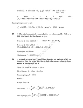 S
T
U
D
E
N
T
S
F
O
C
U
S
.
C
O
M
Pr below X – X in left limb = PA – p1 gh1 = 19620 - 1000 x 781 x 0.3 =
16677 N/m2
Pr below X – X in right limb
76
.
1922
12
.
0
81
.
9
800
1
.
0
81
.
9
1000 






 B
B P
p
Equating two pressure, we get,
2
2
/
8599
.
1
/
76
.
18599
76
.
1922
16677 cm
N
m
N
PB 



23. A differential manometer is connected at the two points A and B . At B pr is
9.81 N/cm2
(abs), find the absolute pr at A.
Pr above X – X in right limb = B
p


 6
.
0
81
.
9
1000
Pr above X – X in left limb =
A
P






 2
.
0
81
.
9
900
1
.
0
81
.
9
1000
6
.
13
Equating the two pr head
Absolute pr at PA = 8.887 N/cm2
.
24. A hydraulic pressure has a ram of 30 cm diameter and a plunger of 4.5 cm
diameter. Find the weight lifted by the hydraulic pressure when the force
applied at the plunger is 500 N.
Given: Dia of ram, D = 30 cm = 0.3 m
Dia of plunger, d = 4.5 cm = 0.045 m
Force on plunger, F = 500 N
To find :
Weight lifted = W
Area of ram,   2
2
2
07068
.
0
3
.
0
4
4
m
D
A 




Area of plunger,   2
2
2
000159
.
0
045
.
0
4
4
m
d
a 




 