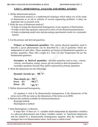 S
T
U
D
E
N
T
S
F
O
C
U
S
.
C
O
M
SRI VIDYA COLLEGE OF ENGINEERING & TECH QUESTION BANK-UNIT -V
CE6303-MECHANICS OF FLUIDS Page 1
UNIT V : DIMENSIONAL ANALYSIS AND MODEL STUDIES
1. Define dimensional analysis.
Dimensional analysis is a mathematical technique which makes use of the study
of dimensions as an aid to solution of several engineering problems. It plays an
important role in research work.
2.Write the uses of dimension analysis?
• It helps in testing the dimensional homogeneity of any equation of fluid motion.
• It helps in deriving equations expressed in terms of non-dimensional parameters.
• It helps in planning model tests and presenting experimental results in a systematic
manner.
3.List the primary and derived quantities.
Primary or Fundamental quantities: The various physical quantities used to
describe a given phenomenon can be described by a set of quantities which are
independent of each other. These quantities are known as fundamental quantities or
primary quantities. Mass (M), Length (L), Time (T) and Temperature (θ) are the
fundamental quantities.
Secondary or Derived quantities: All other quantities such as area, volume,
velocity, acceleration, energy, power, etc are termed as derived quantities or
secondary quantities because they can be expressed by primary quantities.
4. Write the dimensions for the followings.
Dynamic viscosity (μ) – ML-1
T-2
Mass density (ρ) – ML-3
,
Force (F) - MLT-2
,
Power (P) - ML2
T-3
5. Define dimensional homogeneity.
An equation is said to be dimensionally homogeneous if the dimensions of the
terms on its LHS are same as the dimensions of the terms on its RHS.
6. Mention the methods available for dimensionalanalysis.
Rayleigh method,
Buckinghum π method
7.State Buckingham’s π theorem.
It states that “if there are ‘n’ variables (both independent & dependent variables)
in a physical phenomenon and if these variables contain ‘m’ functional dimensions
and are related by a dimensionally homogeneous equation, then the variables are
arranged into n-m dimensionless terms. Each term is called π term”.
 